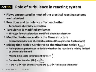 © 2011 ANSYS, Inc. June 18, 201437
Role of turbulence in reacting system
• Flows encountered in most of the practical reacting systems
are turbulent
• Reactions and turbulence affect each other
– Turbulence-chemistry interaction
• Turbulence is modified by flames
– Through flow acceleration, modified kinematic viscosity
• Modified turbulence alters the flame structure
– Enhanced mixing and chemical reactions (through temp fluctuations)
• Mixing time scale (F) relative to chemical time scale (chem)
– An important parameter to decide whether the reaction is mixing limited
or chemically limited
– Mixing time scale in turbulent flows =
𝒌
𝝐
– Damkohlar Number (Da) =
𝝉 𝑭
𝝉 𝑪𝒉𝒆𝒎
– If Da > 1  Fast chemistry and Da ≤ 1  Finite rate chemistry
 
