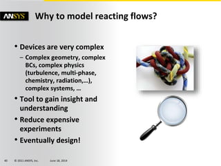 © 2011 ANSYS, Inc. June 18, 201440
• Devices are very complex
– Complex geometry, complex
BCs, complex physics
(turbulence, multi-phase,
chemistry, radiation,…),
complex systems, …
• Tool to gain insight and
understanding
• Reduce expensive
experiments
• Eventually design!
Why to model reacting flows?
 