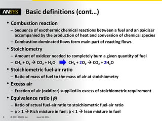 © 2011 ANSYS, Inc. June 18, 20148
Basic definitions (cont…)
• Combustion reaction
– Sequence of exothermic chemical reactions between a fuel and an oxidizer
accompanied by the production of heat and conversion of chemical species
– Combustion dominated flows form main part of reacting flows
• Stoichiometry
– Amount of oxidizer needed to completely burn a given quantity of fuel
– CH4 + O2  CO2 + H2O
• Stoichiometric fuel-air ratio
– Ratio of mass of fuel to the mass of air at stoichiometry
• Excess air
– Fraction of air (oxidizer) supplied in excess of stoichiometric requirement
• Equivalence ratio ()
– Ratio of actual fuel-air ratio to stoichiometric fuel-air ratio
–  > 1  Rich mixture in fuel;  < 1  lean mixture in fuel
CH4 + 2O2  CO2 + 2H2O
 