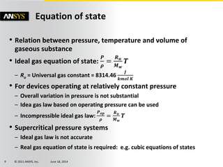 © 2011 ANSYS, Inc. June 18, 20149
Equation of state
• Relation between pressure, temperature and volume of
gaseous substance
• Ideal gas equation of state:
𝑷
𝝆
=
𝑹 𝒖
𝑴 𝒘
𝑻
– Ru = Universal gas constant = 8314.46
𝑱
𝒌𝒎𝒐𝒍 𝑲
• For devices operating at relatively constant pressure
– Overall variation in pressure is not substantial
– Idea gas law based on operating pressure can be used
– Incompressible ideal gas law:
𝑷 𝒐𝒑
𝝆
=
𝑹 𝒖
𝑴 𝒘
𝑻
• Supercritical pressure systems
– Ideal gas law is not accurate
– Real gas equation of state is required: e.g. cubic equations of states
 