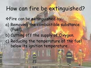 How can fire be extinguished?
Fire can be extinguished by:-
a) Removing the combustible substance
(Fuel).
b) Cutting off the supply of Oxygen.
c) Reducing the temperature of the fuel
below its ignition temperature.
 