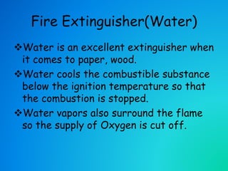 Fire Extinguisher(Water)
Water is an excellent extinguisher when
it comes to paper, wood.
Water cools the combustible substance
below the ignition temperature so that
the combustion is stopped.
Water vapors also surround the flame
so the supply of Oxygen is cut off.
 