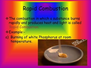 Rapid Combustion
The combustion in which a substance burns
rapidly and produces heat and light is called
‘Rapid Combustion.’
Example:-
a) Burning of white Phosphorus at room
temperature.
 