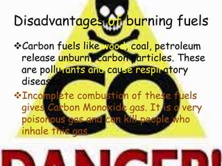 Disadvantages of burning fuels
Carbon fuels like wood, coal, petroleum
release unburnt carbon particles. These
are pollutants and cause respiratory
diseases.
Incomplete combustion of these fuels
gives Carbon Monoxide gas. It is a very
poisonous gas and can kill people who
inhale this gas.
 