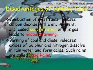 Disadvantages of burning fuels
Combustion of most fuels releases
carbon dioxide in the environment.
Increased concentration of this gas
leads to ‘Global Warming’.
Burning of coal and diesel releases
oxides of Sulphur and nitrogen dissolve
in rain water and form acids. Such rains
are called ‘Acid Rains.’
 