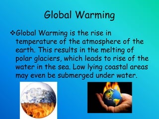 Global Warming
Global Warming is the rise in
temperature of the atmosphere of the
earth. This results in the melting of
polar glaciers, which leads to rise of the
water in the sea. Low lying coastal areas
may even be submerged under water.
 