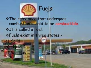 Fuels
The substance that undergoes
combustion is said to be combustible.
It is called a fuel.
Fuels exist in three states:-
a) Solid
b) Liquid &
c) Gaseous
 