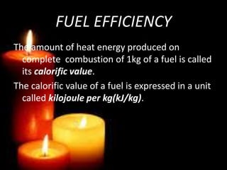 FUEL EFFICIENCY
The amount of heat energy produced on
complete combustion of 1kg of a fuel is called
its calorific value.
The calorific value of a fuel is expressed in a unit
called kilojoule per kg(kJ/kg).
 