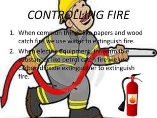 CONTROLLING FIRE
1. When common things like papers and wood
catch fire we use water to extinguish fire.
2. When electric equipment, inflammable
substances like petrol catch fire we use
carbon dioxide extinguisher to extinguish
fire.
 