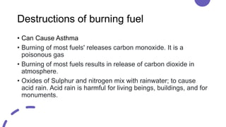 Destructions of burning fuel
• Can Cause Asthma
• Burning of most fuels' releases carbon monoxide. It is a
poisonous gas
• Burning of most fuels results in release of carbon dioxide in
atmosphere.
• Oxides of Sulphur and nitrogen mix with rainwater; to cause
acid rain. Acid rain is harmful for living beings, buildings, and for
monuments.
 