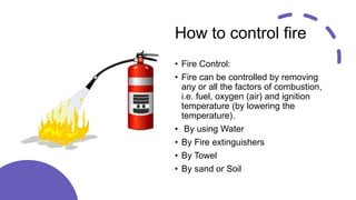 How to control fire
• Fire Control:
• Fire can be controlled by removing
any or all the factors of combustion,
i.e. fuel, oxygen (air) and ignition
temperature (by lowering the
temperature).
• By using Water
• By Fire extinguishers
• By Towel
• By sand or Soil
 