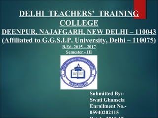 DELHI TEACHERS’ TRAINING
COLLEGE
DEENPUR, NAJAFGARH, NEW DELHI – 110043
(Affiliated to G.G.S.I.P. University, Delhi – 110075)
B.Ed. 2015 – 2017
Semester - III
Submitted By:-
Swati Ghansela
Enrollment No.-
05940202115
 