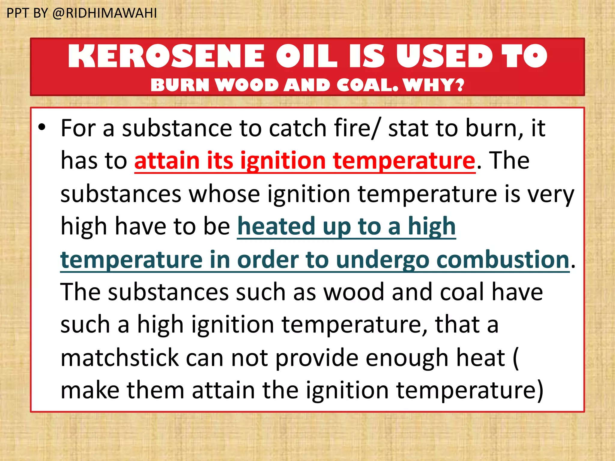 KEROSENE OIL IS USED TO
BURN WOOD AND COAL. WHY?
• For a substance to catch fire/ stat to burn, it
has to attain its ignition temperature. The
substances whose ignition temperature is very
high have to be heated up to a high
temperature in order to undergo combustion.
The substances such as wood and coal have
such a high ignition temperature, that a
matchstick can not provide enough heat (
make them attain the ignition temperature)
PPT BY @RIDHIMAWAHI
 