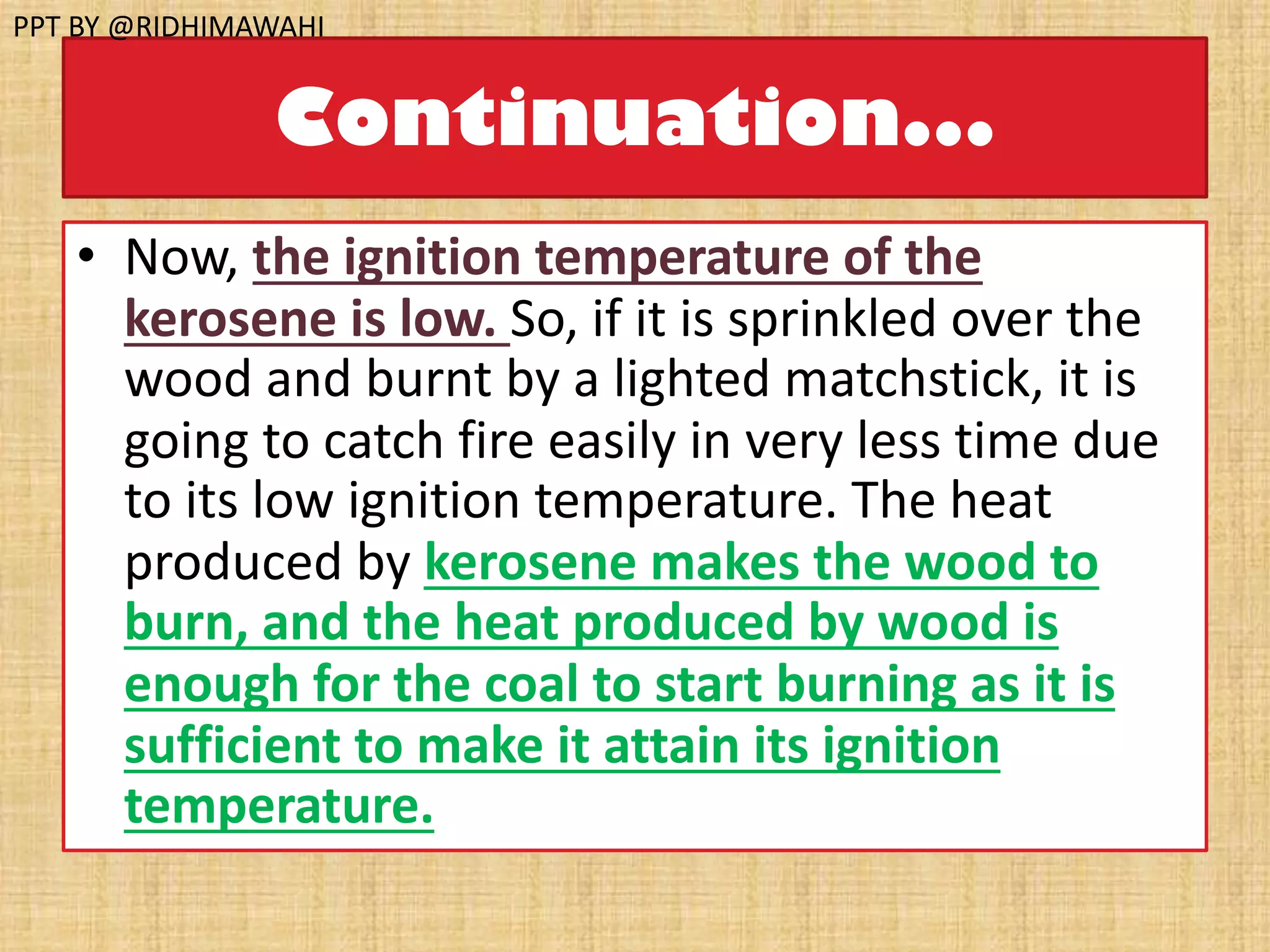 Continuation...
• Now, the ignition temperature of the
kerosene is low. So, if it is sprinkled over the
wood and burnt by a lighted matchstick, it is
going to catch fire easily in very less time due
to its low ignition temperature. The heat
produced by kerosene makes the wood to
burn, and the heat produced by wood is
enough for the coal to start burning as it is
sufficient to make it attain its ignition
temperature.
PPT BY @RIDHIMAWAHI
 