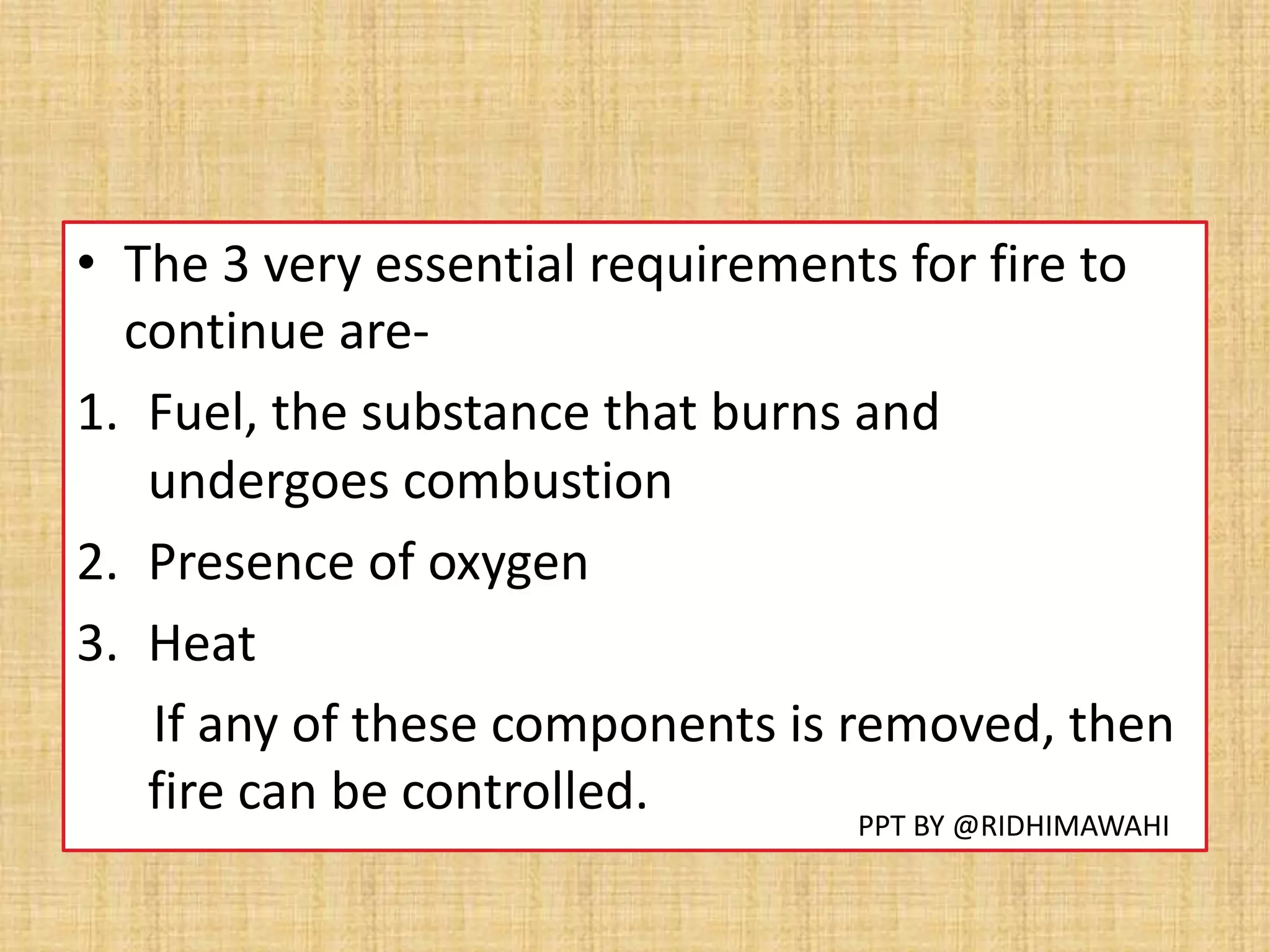 • The 3 very essential requirements for fire to
continue are-
1. Fuel, the substance that burns and
undergoes combustion
2. Presence of oxygen
3. Heat
If any of these components is removed, then
fire can be controlled. PPT BY @RIDHIMAWAHI
 