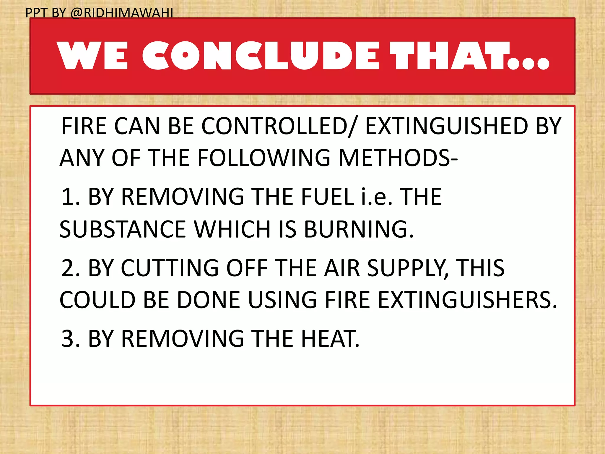 WE CONCLUDE THAT...
FIRE CAN BE CONTROLLED/ EXTINGUISHED BY
ANY OF THE FOLLOWING METHODS-
1. BY REMOVING THE FUEL i.e. THE
SUBSTANCE WHICH IS BURNING.
2. BY CUTTING OFF THE AIR SUPPLY, THIS
COULD BE DONE USING FIRE EXTINGUISHERS.
3. BY REMOVING THE HEAT.
PPT BY @RIDHIMAWAHI
 