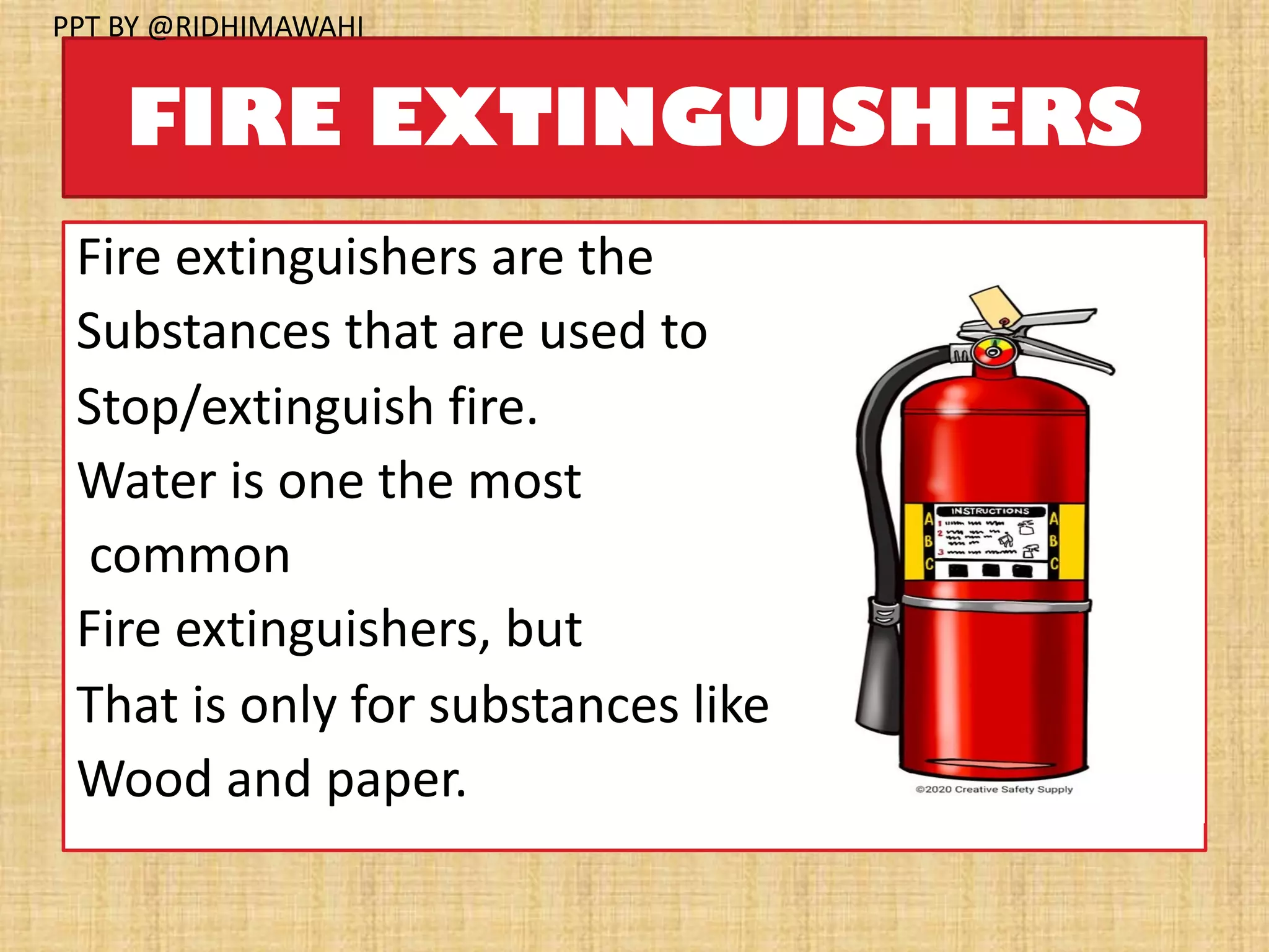 FIRE EXTINGUISHERS
Fire extinguishers are the
Substances that are used to
Stop/extinguish fire.
Water is one the most
common
Fire extinguishers, but
That is only for substances like
Wood and paper.
PPT BY @RIDHIMAWAHI
 