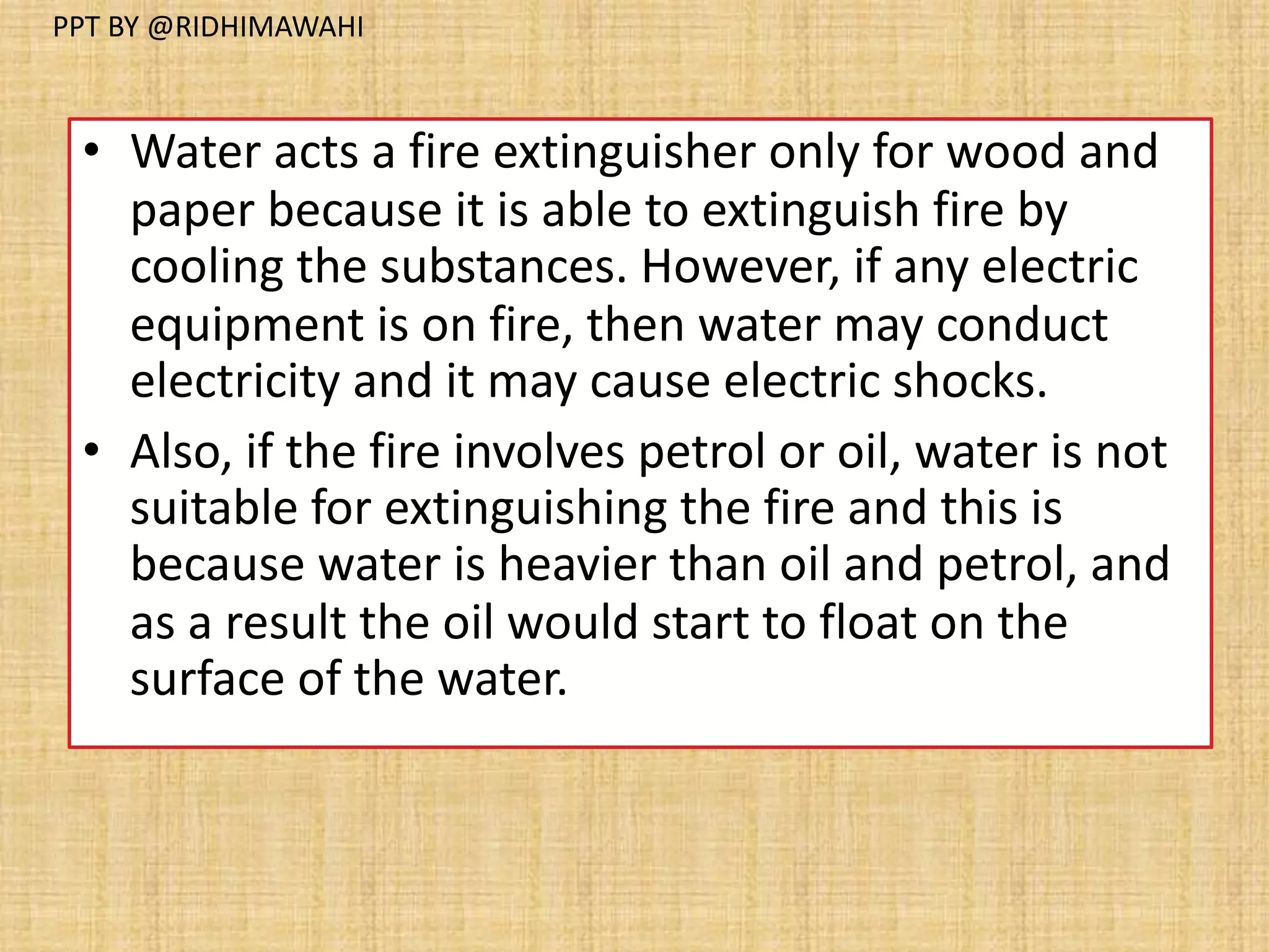 • Water acts a fire extinguisher only for wood and
paper because it is able to extinguish fire by
cooling the substances. However, if any electric
equipment is on fire, then water may conduct
electricity and it may cause electric shocks.
• Also, if the fire involves petrol or oil, water is not
suitable for extinguishing the fire and this is
because water is heavier than oil and petrol, and
as a result the oil would start to float on the
surface of the water.
PPT BY @RIDHIMAWAHI
 