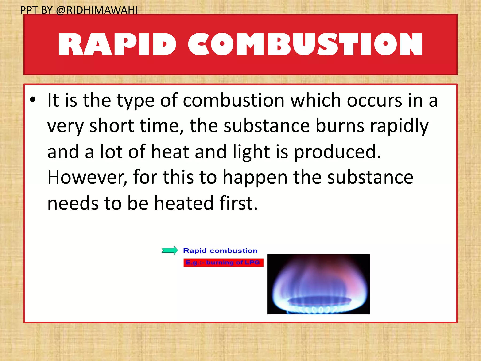 RAPID COMBUSTION
• It is the type of combustion which occurs in a
very short time, the substance burns rapidly
and a lot of heat and light is produced.
However, for this to happen the substance
needs to be heated first.
PPT BY @RIDHIMAWAHI
 