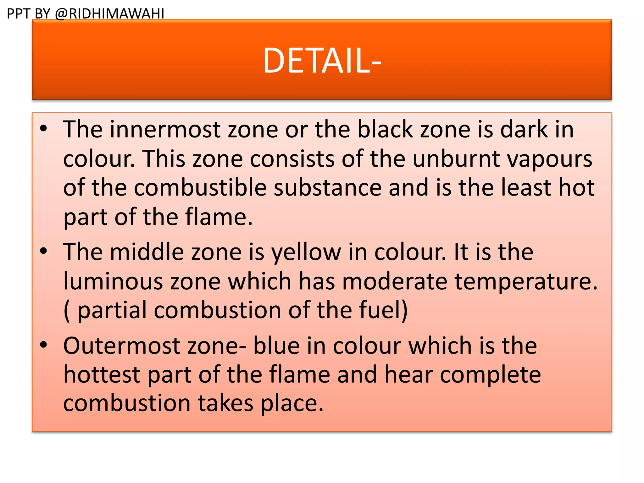 DETAIL-
• The innermost zone or the black zone is dark in
colour. This zone consists of the unburnt vapours
of the combustible substance and is the least hot
part of the flame.
• The middle zone is yellow in colour. It is the
luminous zone which has moderate temperature.
( partial combustion of the fuel)
• Outermost zone- blue in colour which is the
hottest part of the flame and hear complete
combustion takes place.
PPT BY @RIDHIMAWAHI
 