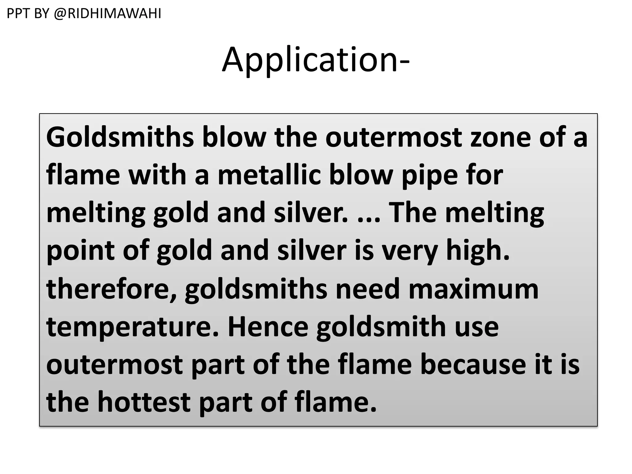 Application-
Goldsmiths blow the outermost zone of a
flame with a metallic blow pipe for
melting gold and silver. ... The melting
point of gold and silver is very high.
therefore, goldsmiths need maximum
temperature. Hence goldsmith use
outermost part of the flame because it is
the hottest part of flame.
PPT BY @RIDHIMAWAHI
 