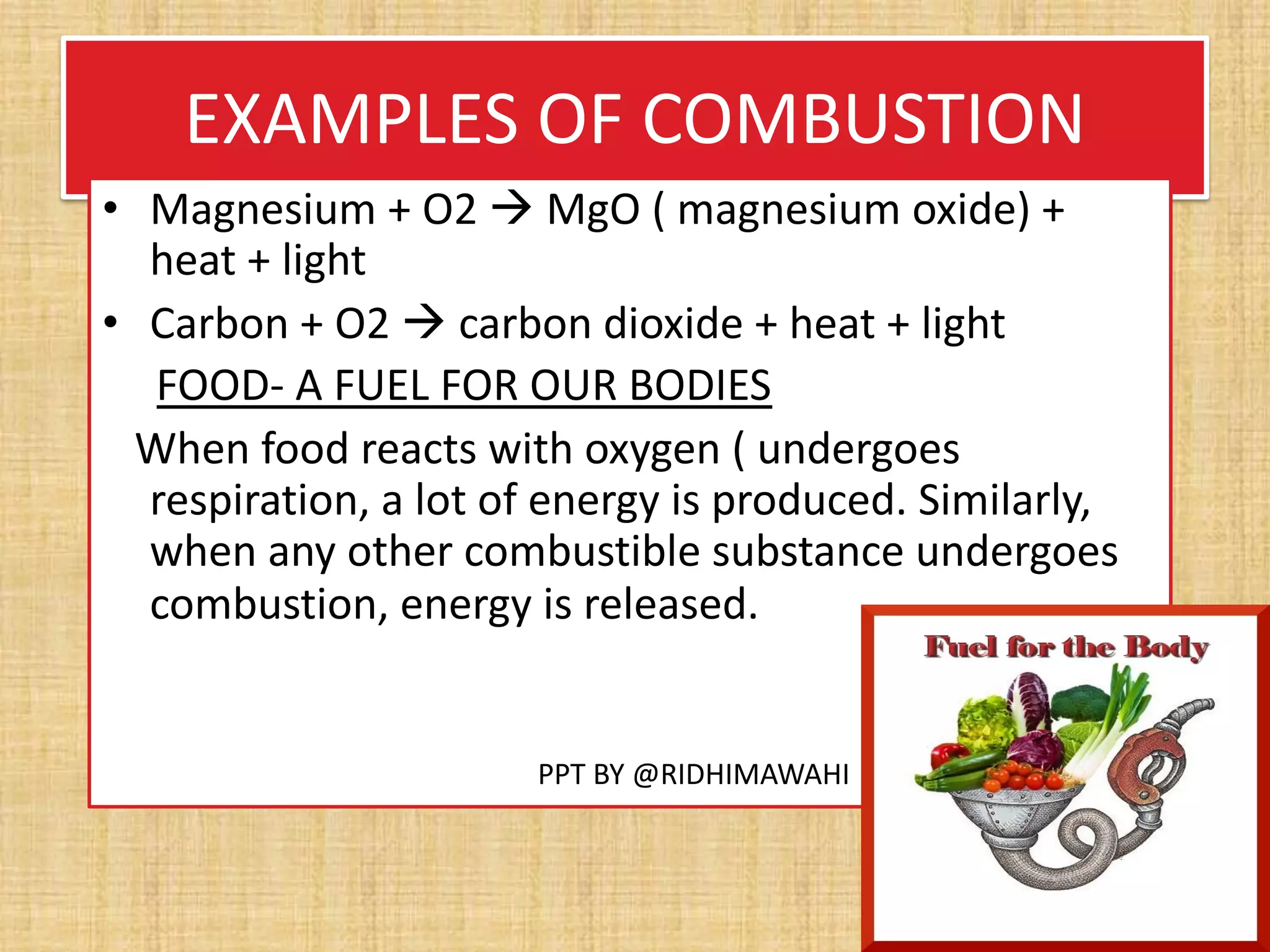 EXAMPLES OF COMBUSTION
• Magnesium + O2 à MgO ( magnesium oxide) +
heat + light
• Carbon + O2 à carbon dioxide + heat + light
FOOD- A FUEL FOR OUR BODIES
When food reacts with oxygen ( undergoes
respiration, a lot of energy is produced. Similarly,
when any other combustible substance undergoes
combustion, energy is released.
PPT BY @RIDHIMAWAHI
 