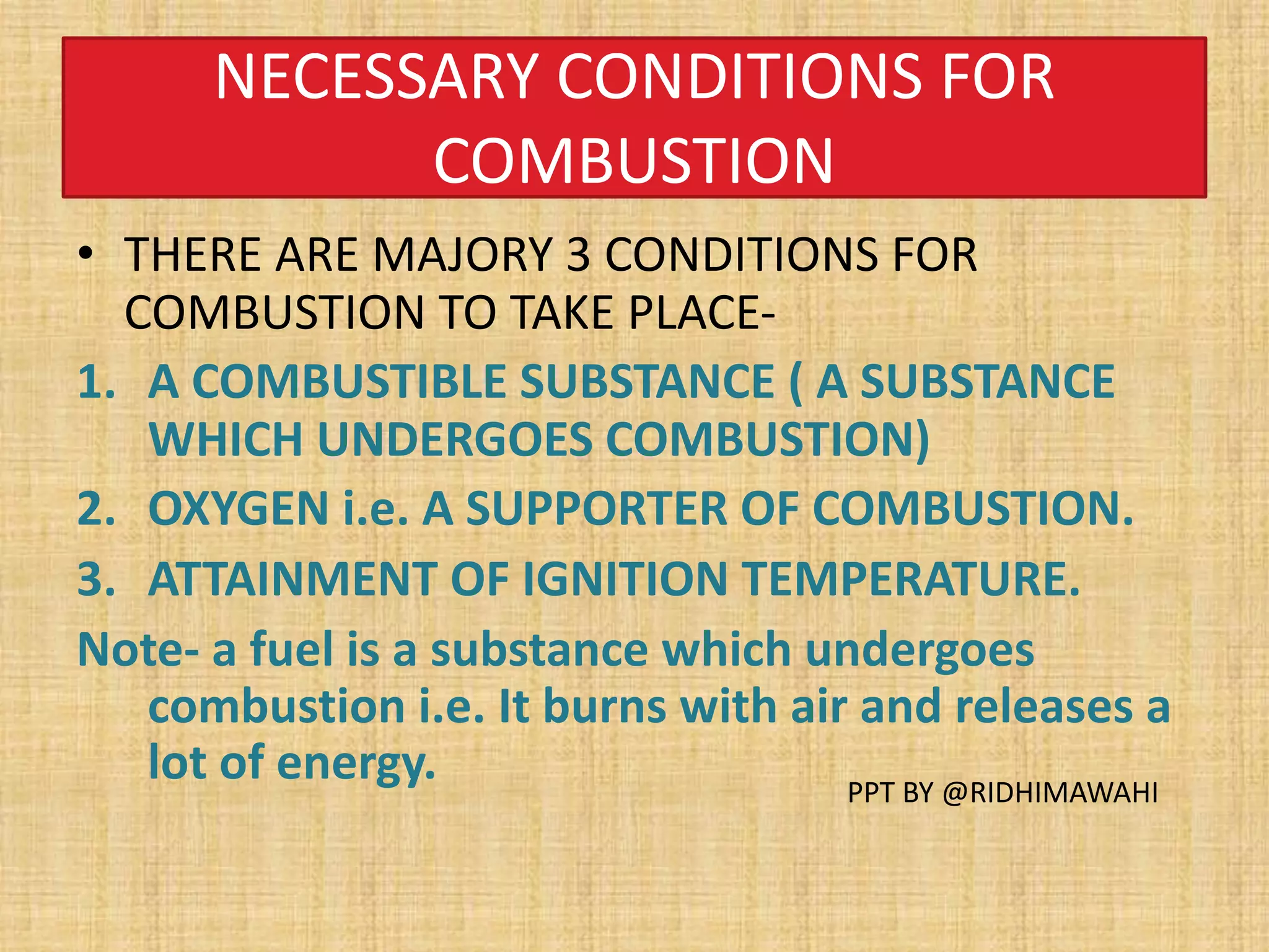 NECESSARY CONDITIONS FOR
COMBUSTION
• THERE ARE MAJORY 3 CONDITIONS FOR
COMBUSTION TO TAKE PLACE-
1. A COMBUSTIBLE SUBSTANCE ( A SUBSTANCE
WHICH UNDERGOES COMBUSTION)
2. OXYGEN i.e. A SUPPORTER OF COMBUSTION.
3. ATTAINMENT OF IGNITION TEMPERATURE.
Note- a fuel is a substance which undergoes
combustion i.e. It burns with air and releases a
lot of energy. PPT BY @RIDHIMAWAHI
 