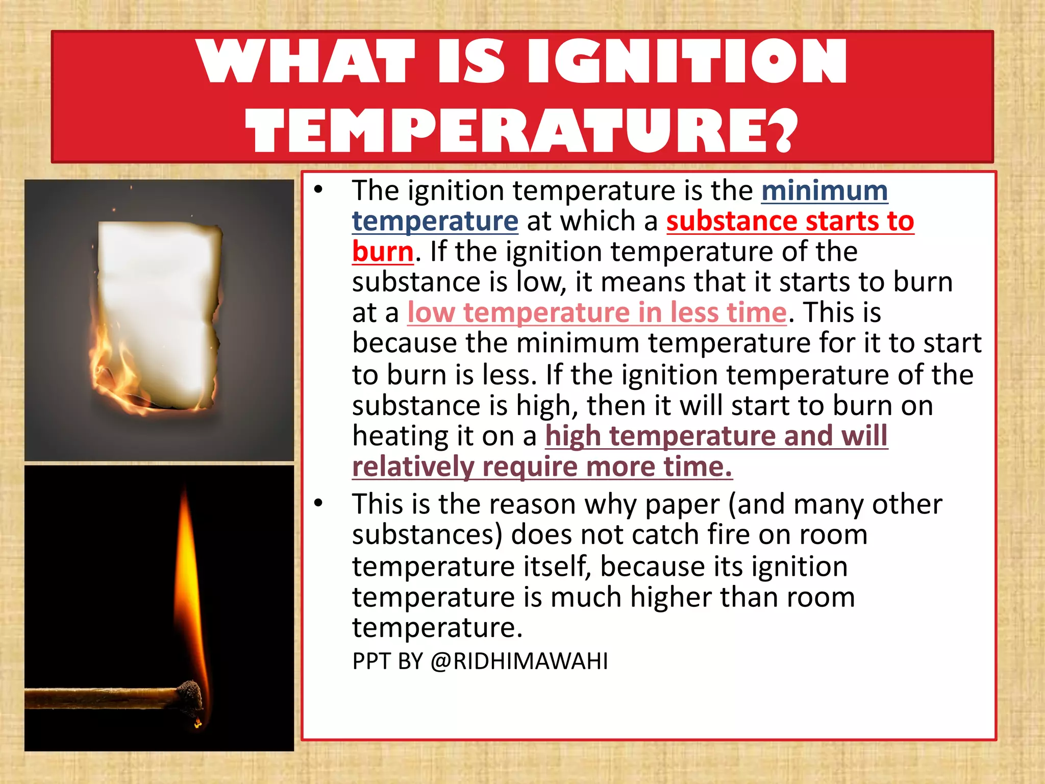 WHAT IS IGNITION
TEMPERATURE?
• The ignition temperature is the minimum
temperature at which a substance starts to
burn. If the ignition temperature of the
substance is low, it means that it starts to burn
at a low temperature in less time. This is
because the minimum temperature for it to start
to burn is less. If the ignition temperature of the
substance is high, then it will start to burn on
heating it on a high temperature and will
relatively require more time.
• This is the reason why paper (and many other
substances) does not catch fire on room
temperature itself, because its ignition
temperature is much higher than room
temperature.
PPT BY @RIDHIMAWAHI
 