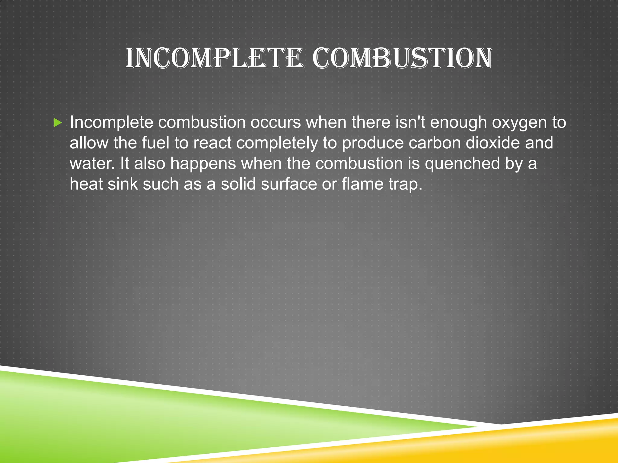 INCOMPLETE COMBUSTION
 Incomplete combustion occurs when there isn't enough oxygen to
  allow the fuel to react completely to produce carbon dioxide and
  water. It also happens when the combustion is quenched by a
  heat sink such as a solid surface or flame trap.
 