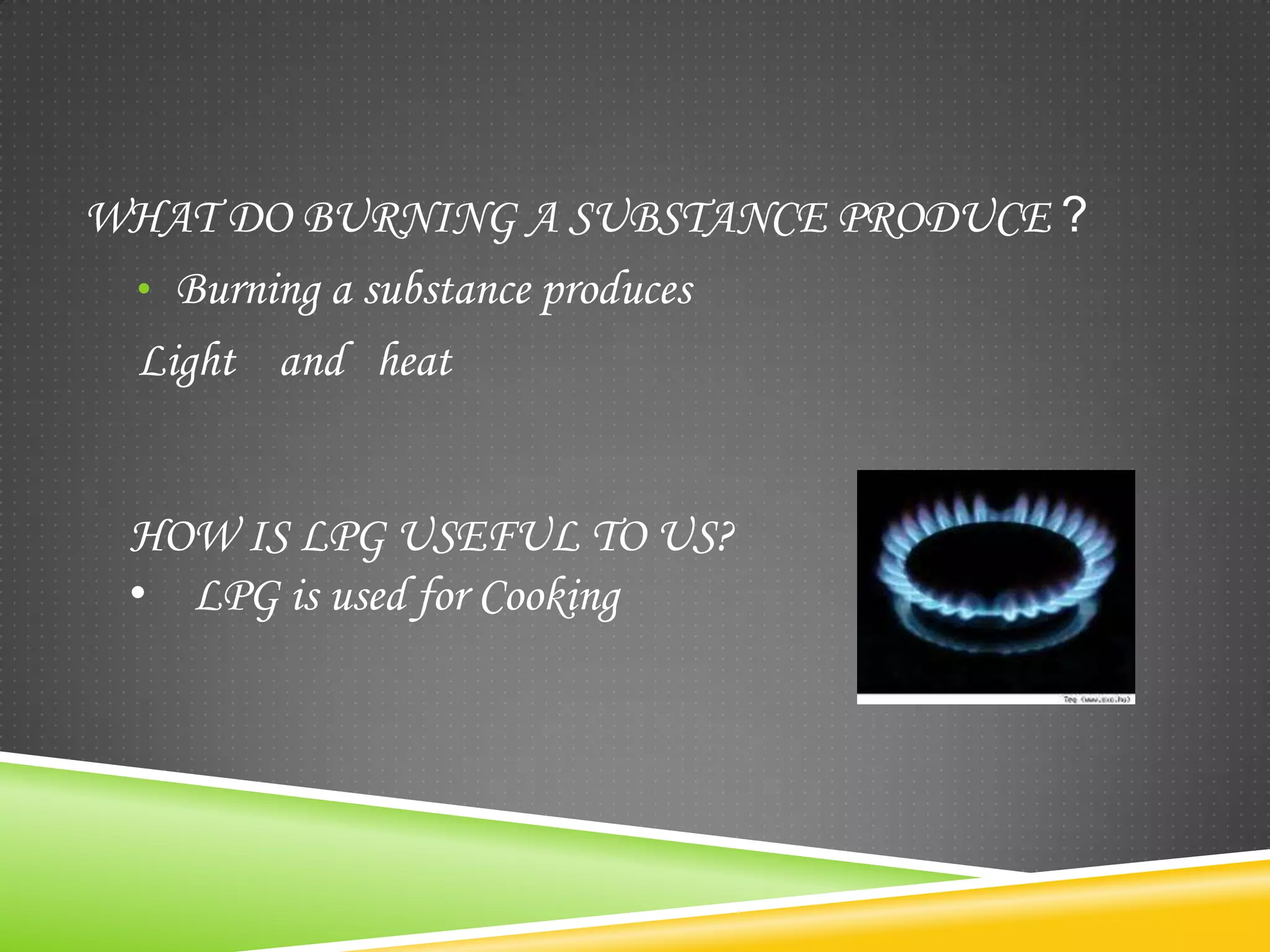 WHAT DO BURNING A SUBSTANCE PRODUCE ?
 • Burning a substance produces
 Light and heat


 HOW IS LPG USEFUL TO US?
 • LPG is used for Cooking
 
