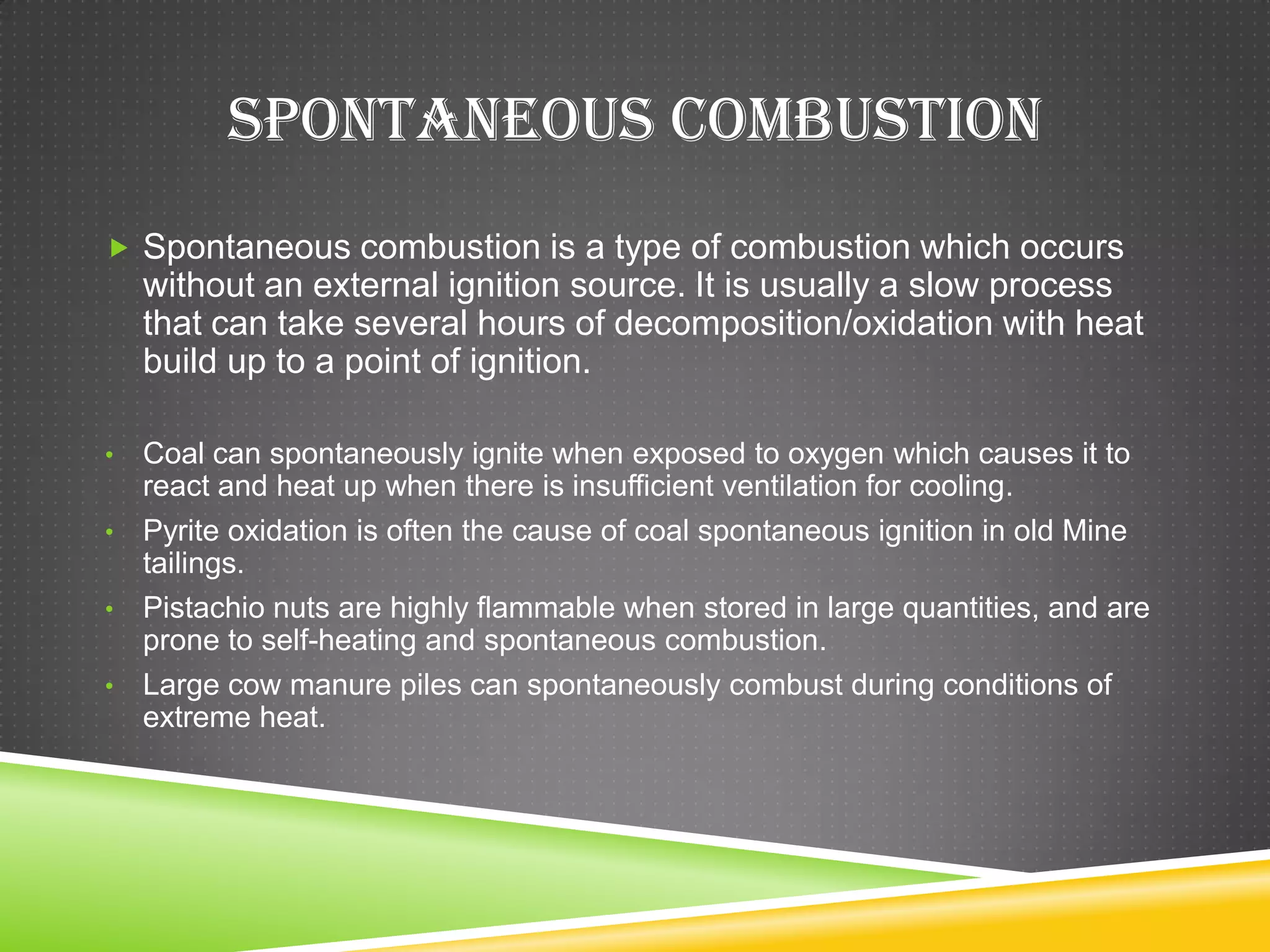SPONTANEOUS COMBUSTION
 Spontaneous combustion is a type of combustion which occurs
    without an external ignition source. It is usually a slow process
    that can take several hours of decomposition/oxidation with heat
    build up to a point of ignition.

• Coal can spontaneously ignite when exposed to oxygen which causes it to
  react and heat up when there is insufficient ventilation for cooling.
• Pyrite oxidation is often the cause of coal spontaneous ignition in old Mine
  tailings.
• Pistachio nuts are highly flammable when stored in large quantities, and are
  prone to self-heating and spontaneous combustion.
• Large cow manure piles can spontaneously combust during conditions of
  extreme heat.
 