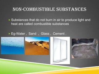 NON-COMBUSTIBLE SUBSTANCES

 Substances that do not burn in air to produce light and
  heat are called combustible substances

 Eg-Water , Sand , Glass , Cement .
 