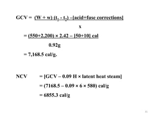 GCV = (W + w) (t1 - t2) –[acid+fuse corrections]
x
= (550+2,200) × 2.42 – [50+10] cal
0.92g
= 7,168.5 cal/g.
NCV = [GCV – 0.09 H × latent heat steam]
= (7168.5 – 0.09 × 6 × 580) cal/g
= 6855.3 cal/g
31
 