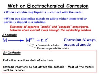 Wet or Electrochemical Corrosion
When a conducting liquid is in contact with the metal
When two dissimilar metals or alloys either immersed or
partially dipped in a solution
Existence of separate “anodic” and “cathodic” areas/parts,
between which current flows through the conducting solution
At Anode
M Mn+ n e-
+
Dissolves in solution
Forms compounds like oxides
Corrosion Always
occurs at anode
At Cathode
Reduction reaction- Gain of electrons
Cathodic reactions do not affect the cathode – Most of the metals
can’t be reduced
 