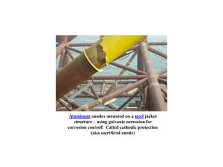 Aluminum anodes mounted on a steel jacket
structure – using galvanic corrosion for
corrosion control! Called cathodic protection
(aka sacrificial anode)
 