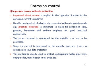 Corrosion control
ii) Impressed current cathodic protection:
o Impressed direct current is applied in the opposite direction to the
corrosion current to nullify it.
o Usually, one terminal of a battery is connected with an insoluble anode
e.g. graphite electrode is immersed in black fill containing coke,
gypsum, bentonite and sodium sulphate for good electrical
conductivity.
o The other terminal is connected to the metallic structure to be
protected.
o Since the current is impressed on the metallic structure, it acts as
cathode and thus gets protected.
o This method is usually used to protect underground water pipe lines,
oil pipe lines, transmission lines, ships etc.
41
 
