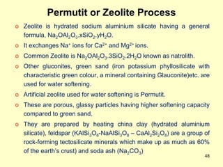 48
Permutit or Zeolite Process
o Zeolite is hydrated sodium aluminium silicate having a general
formula, Na2OAl2O3.xSiO2.yH2O.
o It exchanges Na+ ions for Ca2+ and Mg2+ ions.
o Common Zeolite is Na2OAl2O3.3SiO2.2H2O known as natrolith.
o Other gluconites, green sand (iron potassium phyllosilicate with
characteristic green colour, a mineral containing Glauconite)etc. are
used for water softening.
o Artificial zeolite used for water softening is Permutit.
o These are porous, glassy particles having higher softening capacity
compared to green sand.
o They are prepared by heating china clay (hydrated aluminium
silicate), feldspar (KAlSi3O8-NaAlSi3O8 – CaAl2Si2O8) are a group of
rock-forming tectosilicate minerals which make up as much as 60%
of the earth’s crust) and soda ash (Na2CO3)
 