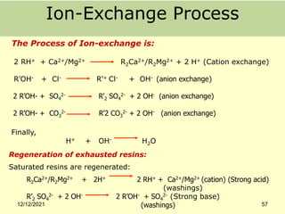 Ion-Exchange Process
The Process of Ion-exchange is:
2 RH+ + Ca2+/Mg2+ R2Ca2+/R2Mg2+ + 2 H+ (Cation exchange)
R’OH- + Cl- R’+ Cl- + OH- (anion exchange)
2 R’OH- + SO4
2- R’2 SO4
2- + 2 OH- (anion exchange)
2 R’OH- + CO3
2- R’2 CO3
2- + 2 OH- (anion exchange)
Finally,
H+ + OH- H2O
Regeneration of exhausted resins:
Saturated resins are regenerated:
R2Ca2+/R2Mg2+ + 2H+ 2 RH+ + Ca2+/Mg2+ (cation) (Strong acid)
(washings)
R’2 SO4
2- + 2 OH- 2 R’OH- + SO4
2- (Strong base)
(washings)
12/12/2021 57
 