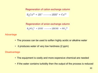 60
Regeneration of cation exchange column
Regeneration of anion exchange column
Advantage
• The process can be used to soften highly acidic or alkaline water
• it produces water of very low hardness (2 ppm)
Disadvantage
• The equipment is costly and more expensive chemical are needed
• If the water contains turbidity then the output of the process is reduced
 