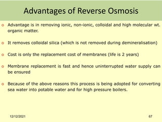 Advantages of Reverse Osmosis
o Advantage is in removing ionic, non-ionic, colloidal and high molecular wt.
organic matter.
o It removes colloidal silica (which is not removed during demineralisation)
o Cost is only the replacement cost of membranes (life is 2 years)
o Membrane replacement is fast and hence uninterrupted water supply can
be ensured
o Because of the above reasons this process is being adopted for converting
sea water into potable water and for high pressure boilers.
12/12/2021 67
 