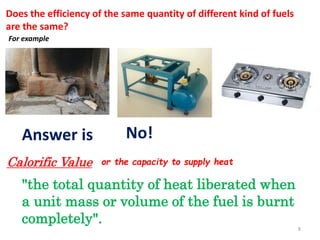 Does the efficiency of the same quantity of different kind of fuels
are the same?
For example
Answer is No!
Calorific Value or the capacity to supply heat
"the total quantity of heat liberated when
a unit mass or volume of the fuel is burnt
completely".
8
 