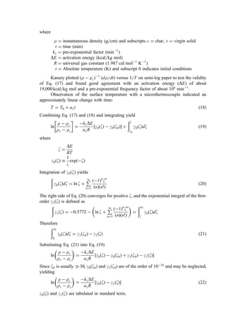 where
r ¼ instantaneous density (g=cm) and subscripts c ¼ char, v ¼ virgin solid
t ¼ time (min)
k1 ¼ pre-exponential factor (min1
)
DE ¼ activation energy (kcal=kg mol)
R ¼ universal gas constant (1:987 cal mol1
K1
)
t ¼ Absolute temperature (K) and subscript 0 indicates initial conditions
Kanury plotted ðr  rcÞ1
ðdr=dtÞ versus 1=T on semi-log paper to test the validity
of Eq. (17) and found good agreement with an activation energy (DE) of about
19,000 kcal=kg mol and a pre-exponential frequency factor of about 106
min1
.
Observation of the surface temperature with a microthermocouple indicated an
approximately linear change with time:
T ¼ T0 þ a1t ð18Þ
Combining Eq. (17) and (18) and integrating yield
ln
r  rc
rv  rc
 
¼
k1DE
a1R
½g0ðzÞ  g0ðz0Þ þ
ðz
z0
g0ðzÞdz ð19Þ
where
z ¼
DE
RT
g0ðzÞ 
1
z
expðzÞ
Integration of gyðzÞ yields
ð
g0ðzÞdz ¼ ln z þ
P
1
n¼1
ð1Þn
zn
ðnÞðn!Þ
ð20Þ
The right side of Eq. (20) converges for positive z, and the exponential integral of the ﬁrst-
order g1ðzÞ is deﬁned as
ð
g1ðzÞ ¼ 0:5772  ln z þ
P
1
n¼1
ð1Þn
zn
ðnÞðn!Þ
 
¼
ð1
z
g0ðzÞdz
Therefore
ð1
0
g0ðzÞdz ¼ g1ðz0Þ  g1ðzÞ ð21Þ
Substituting Eq. (21) into Eq. (19)
ln
r  rc
rv  rc
 
¼
k1DE
a1R
½g0ðzÞ  g0ðz0Þ þ g1ðz0Þ  g1ðzÞ
Since z0 is usually 	30, g0ðz0Þ and g1ðz0Þ are of the order of 1010
and may be neglected,
yielding
ln
r  rc
rv  rc
 

k1DE
a1R
½g0ðzÞ  g1ðzÞ ð22Þ
g0ðzÞ and g1ðzÞ are tabulated in standard texts.
 