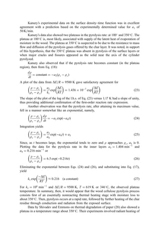Kanury’s experimental data on the surface density–time function was in excellent
agreement with a prediction based on the experimentally determined value for a1 of
50 K=min.
Kanury’s data also showed two plateaus in the pyrolysis rate: at 100
and 350
C. The
plateau at 100
C is, most likely, associated with supply of the latent heat of evaporation of
moisture in the wood. The plateau at 350
C is suspected to be due to the resistance to mass
ﬂow and diffusion of the pyrolysis gases offered by the char layer. It was noted, in support
of this hypothesis, that the 350
C plateau was absent in pyrolysis of the surface layers or
when major cracks and ﬁssures appeared as the solid near the axis of the cylinder
pyrolyzed.
Kanury also observed that if the pyrolysis rate becomes constant (in the plateau
region), then from Eq. (18):
dr
dt
¼ constant ¼ a2ðrv  rcÞ
A plot of the data from DE=R ¼ 9500 K gave satisfactory agreement for
r  rc
rv  rc
 
¼
a2
k1
exp
DE
RT
 
¼ 1:436  107
exp
DE
RT
 
ð23Þ
The slope of the plot of the log of the l.h.s. of Eq. (23) versus 1=T K had a slope of unity,
thus providing additional conﬁrmation of the ﬁrst-order reaction rate expression.
Another observation was that the pyrolysis rate, after attaining its maximum value,
fell in a manner somewhat like an exponential, namely,
r  rc
rv  rc
 
dr
dt
¼ a3 expða4tÞ ð24Þ
Integration yields
r  rc
rv  rc
 
¼
a3
a4
expða4tÞ þ a5 ð25Þ
Since, as t becomes large, the exponential tends to zero and r approaches rc, a5 is 0.
Plotting the data for the pyrolysis rate in the inner layers a3 ¼ 1:404 min1
and
a4 ¼ 0:216 min1
or
r  rc
rv  rc
 
¼ 6:5 expð0:216tÞ ð26Þ
Eliminating the exponential between Eqs. (24) and (26), and substituting into Eq. (17),
yield
k1 exp
DE
RT
 
 0:216 ða constantÞ ð27Þ
For k1 ¼ 106
min1
and DE=R ¼ 9500 K, T ¼ 619 K or 346
C, the observed plateau
temperature. In summary, then, it would appear that the wood cellulose pyrolysis process
consists ﬁrst of an essentially nonreacting thermal heating stage with moisture loss to
about 350
C. Then, pyrolysis occurs at a rapid rate, followed by further heating of the char
residue through conduction and radiation from the exposed surface.
Data by Shivadev and Emmons on thermal degradation of paper (28) also showed a
plateau in a temperature range about 350
C. Their experiments involved radiant heating of
 