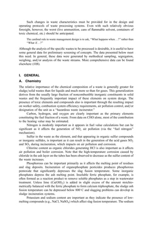 Such changes in waste characteristics must be provided for in the design and
operating protocols of waste processing systems. Even with such relatively obvious
foresight, however, the worst (live ammunition, cans of ﬂammable solvent, containers of
toxic chemical, etc.) should be anticipated.
The cardinal rule in waste management design is to ask, ‘‘What happens when. . .?’’ rather than
‘‘What if. . .?’’
Although the analysis of the speciﬁc wastes to be processed is desirable, it is useful to have
some general data for preliminary screening of concepts. The data presented below meet
this need. In general, these data were generated by methodical sampling, segregation,
weighing, and=or analysis of the waste streams. More comprehensive data can be found
elsewhere (108).
I. GENERAL
A. Chemistry
The relative importance of the chemical composition of a waste is generally greater for
sludge=solid wastes than for liquids and much more so than for gases. This generalization
derives from the usually large fraction of noncombustible inorganic constituents in solid
wastes and the frequently important impact of these elements on system design. The
presence of toxic elements and compounds also is important through the resulting impact
on worker safety, combustion system efﬁciency requirements, air pollution control, and=or
designation of the unit as a ‘‘hazardous waste incinerator.’’
Carbon, hydrogen, and oxygen are clearly important as the primary elements
constituting the fuel fraction of a waste. From data on CHO alone, most of the contribution
to the heating value may be estimated.
Nitrogen is modestly important as it appears in fuel value calculations but can be
signiﬁcant as it affects the generation of NOx air pollution (via the ‘‘fuel nitrogen’’
mechanism).
Sulfur in the waste as the element, and that appearing in organic sulfur compounds
or inorganic sulﬁdes, is important as it can result in the generation of the acid gases SO2
and SO3 during incineration, which impacts on air pollution and corrosion.
Chlorine content as organic chlorides generating HCl is also important as it affects
air pollution and boiler corrosion. Note that the high-temperature corrosion caused by
chloride in the ash layer on the tubes has been observed to decrease as the sulfur content of
the waste increases.
Phosphorous can be important primarily as it affects the melting point of residues
and slag deposits. Incineration of organophosphate pesticides produces phosphorous
pentoxide that signiﬁcantly depresses the slag fusion temperature. Some inorganic
phosphates depress the ash melting point. Insoluble ferric phosphate, for example, is
often formed as a reaction product to remove soluble phosphates as a step in wastewater
treatment. Unless lime ðCaðOHÞ2Þ is added in slight excess of the amount stoichio-
metrically balanced with the ferric phosphate to form calcium triphosphate, the sludge ash
fusion temperature can be depressed below 800
C and slagging problems can develop in
sludge incineration systems.
Potassium and sodium content are important as they indicate the presence of low-
melting compounds (e.g., NaCl, NaSO4) which affect slag fusion temperature. The sodium
 