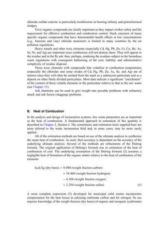 chloride–sulfate eutectic is particularly troublesome in burning reﬁnery and petrochemical
sludges.
Toxic organic compounds are clearly important as they impact worker safety and the
requirement for effective combustion and combustion control. Stack emission of many
speciﬁc organic compounds that have demonstrable health effects at low concentrations
(e.g., benzene and vinyl chloride monomer) is limited in many countries by the air
pollution regulations.
Heavy metals and other toxic elements (especially Cd, Hg, Pb, Zn, Cr, Cu, Be, As,
Se, Ni, and Ag) are important since combustion will not destroy them: They will appear in
the residue and in the ﬂy ash, thus, perhaps, rendering the residues subject to the hazardous
waste regulations with consequent ballooning of the cost, liability, and administrative
complexity of residue disposal.
Those toxic elements with compounds that volatilize at combustion temperatures
(especially the chlorides and some oxides of Cd, Hg, Pb, Zn, As, Se, and Ag) are of
interest since they will often be emitted from the stack as a submicron particulate and as a
deposit on other ﬁnely divided particulates. Most data indicate a signiﬁcant ‘‘enrichment’’
of the content of these volatile elements in the particulate relative to that in the raw waste
(see Chapter 13).
Ash chemistry can be used to give insight into possible problems with refractory
attack and ash fusion (slagging) problems.
B. Heat of Combustion
In the analysis and design of incineration systems, few waste parameters are as important
as the heat of combustion. A fundamental approach to estimation of this quantity is
described in Chapter 2, Section I. The correlations and estimation tools supplied here are
more tailored to the waste incineration ﬁeld and, in some cases, may be more easily
applied.
All of the estimation methods are based on use of the ultimate analysis to synthesize
the mean heat of combustion. As such, their accuracy is dependent on the accuracy of the
underlying ultimate analysis. Several of the methods are reﬁnements of the Dulong
formula. The original application of Dulong’s formula was in estimation of the heat of
combustion of coal. The underlying assumption of the Dulong formula (2) assumes a
negligible heat of formation of the organic matter relative to the heat of combustion of the
elements:
kcal=kg ðdry basisÞ ¼ 8;080 ðweight fraction carbonÞ
þ 34;460 ðweight fraction hydrogenÞ
 4;308 ðweight fraction oxygenÞ
þ 2;250 ðweight fraction sulfurÞ ð1Þ
A more complete expression (3) developed for municipal solid wastes incorporates
compensation for the heat losses in calcining carbonate carbon and for nitrogen. Its use
requires knowledge of the weight fraction (dry basis) of organic and inorganic (carbonate)
 