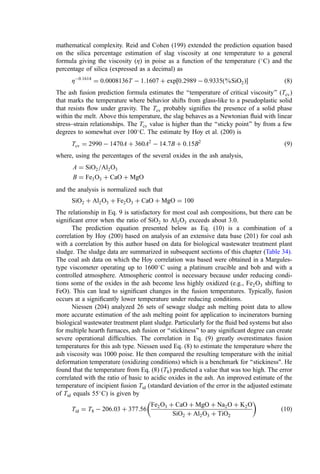 mathematical complexity. Reid and Cohen (199) extended the prediction equation based
on the silica percentage estimation of slag viscosity at one temperature to a general
formula giving the viscosity (Z) in poise as a function of the temperature (
C) and the
percentage of silica (expressed as a decimal) as
Z0:1614
¼ 0:0008136T  1:1607 þ exp½0:2989  0:9335ð%SiO2Þ ð8Þ
The ash fusion prediction formula estimates the ‘‘temperature of critical viscosity’’ (Tcv)
that marks the temperature where behavior shifts from glass-like to a pseudoplastic solid
that resists ﬂow under gravity. The Tcv probably signiﬁes the presence of a solid phase
within the melt. Above this temperature, the slag behaves as a Newtonian ﬂuid with linear
stress–strain relationships. The Tcv value is higher than the ‘‘sticky point’’ by from a few
degrees to somewhat over 100
C. The estimate by Hoy et al. (200) is
Tcv ¼ 2990  1470A þ 360A2
 14:7B þ 0:15B2
ð9Þ
where, using the percentages of the several oxides in the ash analysis,
A ¼ SiO2=Al2O3
B ¼ Fe3O3 þ CaO þ MgO
and the analysis is normalized such that
SiO2 þ Al2O3 þ Fe2O3 þ CaO þ MgO ¼ 100
The relationship in Eq. 9 is satisfactory for most coal ash compositions, but there can be
signiﬁcant error when the ratio of SiO2 to Al2O3 exceeds about 3.0.
The prediction equation presented below as Eq. (10) is a combination of a
correlation by Hoy (200) based on analysis of an extensive data base (201) for coal ash
with a correlation by this author based on data for biological wastewater treatment plant
sludge. The sludge data are summarized in subsequent sections of this chapter (Table 34).
The coal ash data on which the Hoy correlation was based were obtained in a Margules-
type viscometer operating up to 1600
C using a platinum crucible and bob and with a
controlled atmosphere. Atmospheric control is necessary because under reducing condi-
tions some of the oxides in the ash become less highly oxidized (e.g., Fe2O3 shifting to
FeO). This can lead to signiﬁcant changes in the fusion temperatures. Typically, fusion
occurs at a signiﬁcantly lower temperature under reducing conditions.
Niessen (204) analyzed 26 sets of sewage sludge ash melting point data to allow
more accurate estimation of the ash melting point for application to incinerators burning
biological wastewater treatment plant sludge. Particularly for the ﬂuid bed systems but also
for multiple hearth furnaces, ash fusion or ‘‘stickiness’’ to any signiﬁcant degree can create
severe operational difﬁculties. The correlation in Eq. (9) greatly overestimates fusion
temperatures for this ash type. Niessen used Eq. (8) to estimate the temperature where the
ash viscosity was 1000 poise. He then compared the resulting temperature with the initial
deformation temperature (oxidizing conditions) which is a benchmark for ‘‘stickiness. He
found that the temperature from Eq. (8) ðT8Þ predicted a value that was too high. The error
correlated with the ratio of basic to acidic oxides in the ash. An improved estimate of the
temperature of incipient fusion Tid (standard deviation of the error in the adjusted estimate
of Tid equals 55
C) is given by
Tid ¼ T8  206:03 þ 377:56
Fe2O3 þ CaO þ MgO þ Na2O þ K2O
SiO2 þ Al2O3 þ TiO2
 
ð10Þ
 