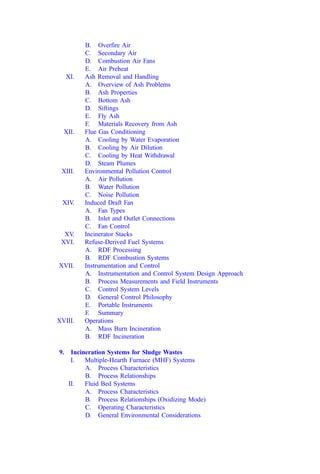 B. Overﬁre Air
C. Secondary Air
D. Combustion Air Fans
E. Air Preheat
XI. Ash Removal and Handling
A. Overview of Ash Problems
B. Ash Properties
C. Bottom Ash
D. Siftings
E. Fly Ash
F. Materials Recovery from Ash
XII. Flue Gas Conditioning
A. Cooling by Water Evaporation
B. Cooling by Air Dilution
C. Cooling by Heat Withdrawal
D. Steam Plumes
XIII. Environmental Pollution Control
A. Air Pollution
B. Water Pollution
C. Noise Pollution
XIV. Induced Draft Fan
A. Fan Types
B. Inlet and Outlet Connections
C. Fan Control
XV. Incinerator Stacks
XVI. Refuse-Derived Fuel Systems
A. RDF Processing
B. RDF Combustion Systems
XVII. Instrumentation and Control
A. Instrumentation and Control System Design Approach
B. Process Measurements and Field Instruments
C. Control System Levels
D. General Control Philosophy
E. Portable Instruments
F. Summary
XVIII. Operations
A. Mass Burn Incineration
B. RDF Incineration
9. Incineration Systems for Sludge Wastes
I. Multiple-Hearth Furnace (MHF) Systems
A. Process Characteristics
B. Process Relationships
II. Fluid Bed Systems
A. Process Characteristics
B. Process Relationships (Oxidizing Mode)
C. Operating Characteristics
D. General Environmental Considerations
 