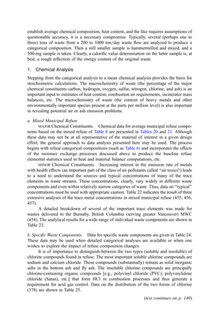 establish average chemical composition, heat content, and the like requires assumptions of
questionable accuracy, it is a necessary compromise. Typically, several (perhaps one to
three) tons of waste from a 200 to 1000 ton=day waste ﬂow are analyzed to produce a
categorical composition. Then a still smaller sample is hammermilled and mixed, and a
500-mg sample is taken. Clearly, a caloriﬁc value determination on the latter sample is, at
best, a rough reﬂection of the energy content of the original waste.
1. Chemical Analysis
Stepping from the categorical analysis to a mean chemical analysis provides the basis for
stoichiometric calculations. The macrochemistry of waste (the percentage of the major
chemical constituents carbon, hydrogen, oxygen, sulfur, nitrogen, chlorine, and ash) is an
important input to estimates of heat content, combustion air requirements, incinerator mass
balances, etc. The microchemistry of waste (the content of heavy metals and other
environmentally important species present at the parts per million level) is also important
in revealing potential air or ash emission problems.
a. Mixed Municipal Refuse
MAJOR Chemical Constituents. Chemical data for average municipal refuse compo-
nents based on the mixed refuse of Table 8 are presented in Tables 20 and 21. Although
these data may not be at all representative of the material of interest in a given design
effort, the general approach to data analysis presented here may be used. The process
begins with refuse categorical compositions (such as Table 6) and incorporates the effects
of the moisture exchange processes discussed above to produce the baseline refuse
elemental statistics used in heat and material balance computations, etc.
MINOR Chemical Constituents. Increasing interest in the emission rate of metals
with health effects (an important part of the class of air pollutants called ‘‘air toxics) leads
to a need to understand the sources and typical concentrations of many of the trace
elements in waste streams. These concentrations, clearly, vary widely in different waste
components and even within relatively narrow categories of waste. Thus, data on ‘‘typical’’
concentrations must be used with appropriate caution. Table 22 indicates the result of three
extensive analyses of the trace metal concentrations in mixed municipal refuse (455, 456,
457).
A detailed breakdown of several of the important trace elements was made for
wastes delivered to the Burnaby, British Columbia (serving greater Vancouver) MWC
(454). The analytical results for a wide range of individual waste components are shown in
Table 23.
b. Speciﬁc Waste Components. Data for speciﬁc waste components are given in Table 24.
These data may be used when detailed categorical analyses are available or when one
wishes to explore the impact of refuse composition changes.
It is of importance to distinguish between the two types (soluble and insoluble) of
chlorine compounds found in refuse. The most important soluble chlorine compounds are
sodium and calcium chloride. These compounds (substantially) remain as solid inorganic
salts in the bottom ash and ﬂy ash. The insoluble chlorine compounds are principally
chlorine-containing organic compounds [e.g., polyvinyl chloride (PVC), polyvinylidene
chloride (Saran), etc.] that form HCl in combustion processes and thus generate a
requirement for acid gas control. Data on the distribution of the two forms of chlorine
(378) are shown in Table 25.
(text continues on p. 140)
 
