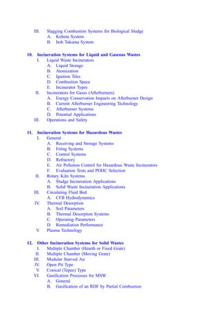 III. Slagging Combustion Systems for Biological Sludge
A. Kubota System
B. Itoh Takuma System
10. Incineration Systems for Liquid and Gaseous Wastes
I. Liquid Waste Incinerators
A. Liquid Storage
B. Atomization
C. Ignition Tiles
D. Combustion Space
E. Incinerator Types
II. Incinerators for Gases (Afterburners)
A. Energy Conservation Impacts on Afterburner Design
B. Current Afterburner Engineering Technology
C. Afterburner Systems
D. Potential Applications
III. Operations and Safety
11. Incineration Systems for Hazardous Wastes
I. General
A. Receiving and Storage Systems
B. Firing Systems
C. Control Systems
D. Refractory
E. Air Pollution Control for Hazardous Waste Incinerators
F. Evaluation Tests and POHC Selection
II. Rotary Kiln Systems
A. Sludge Incineration Applications
B. Solid Waste Incineration Applications
III. Circulating Fluid Bed
A. CFB Hydrodynamics
IV. Thermal Desorption
A. Soil Parameters
B. Thermal Desorption Systems
C. Operating Parameters
D. Remediation Performance
V
. Plasma Technology
12. Other Incineration Systems for Solid Wastes
I. Multiple Chamber (Hearth or Fixed Grate)
II. Multiple Chamber (Moving Grate)
III. Modular Starved Air
IV. Open Pit Type
V
. Conical (Tepee) Type
VI. Gasiﬁcation Processes for MSW
A. General
B. Gasiﬁcation of an RDF by Partial Combustion
 