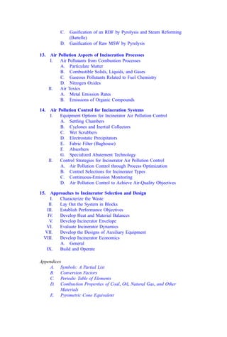 C. Gasiﬁcation of an RDF by Pyrolysis and Steam Reforming
(Battelle)
D. Gasiﬁcation of Raw MSW by Pyrolysis
13. Air Pollution Aspects of Incineration Processes
I. Air Pollutants from Combustion Processes
A. Particulate Matter
B. Combustible Solids, Liquids, and Gases
C. Gaseous Pollutants Related to Fuel Chemistry
D. Nitrogen Oxides
II. Air Toxics
A. Metal Emission Rates
B. Emissions of Organic Compounds
14. Air Pollution Control for Incineration Systems
I. Equipment Options for Incinerator Air Pollution Control
A. Settling Chambers
B. Cyclones and Inertial Collectors
C. Wet Scrubbers
D. Electrostatic Precipitators
E. Fabric Filter (Baghouse)
F. Absorbers
G. Specialized Abatement Technology
II. Control Strategies for Incinerator Air Pollution Control
A. Air Pollution Control through Process Optimization
B. Control Selections for Incinerator Types
C. Continuous-Emission Monitoring
D. Air Pollution Control to Achieve Air-Quality Objectives
15. Approaches to Incinerator Selection and Design
I. Characterize the Waste
II. Lay Out the System in Blocks
III. Establish Performance Objectives
IV. Develop Heat and Material Balances
V. Develop Incinerator Envelope
VI. Evaluate Incinerator Dynamics
VII. Develop the Designs of Auxiliary Equipment
VIII. Develop Incinerator Economics
A. General
IX. Build and Operate
Appendices
A. Symbols: A Partial List
B. Conversion Factors
C. Periodic Table of Elements
D. Combustion Properties of Coal, Oil, Natural Gas, and Other
Materials
E. Pyrometric Cone Equivalent
 